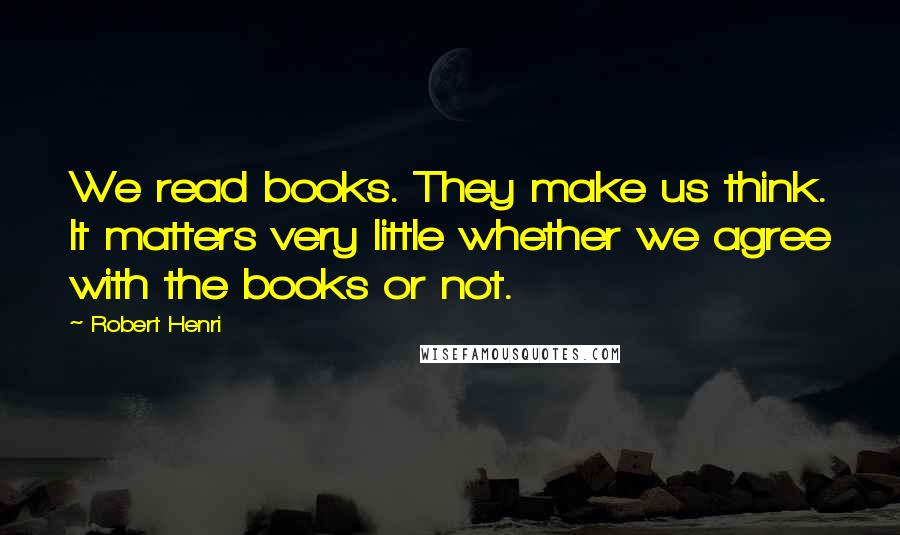 Robert Henri Quotes: We read books. They make us think. It matters very little whether we agree with the books or not.