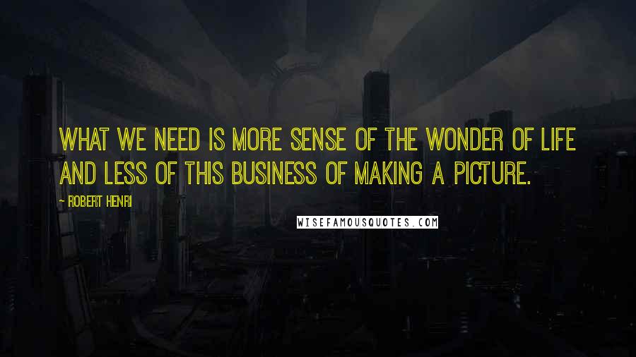 Robert Henri Quotes: What we need is more sense of the wonder of life and less of this business of making a picture.