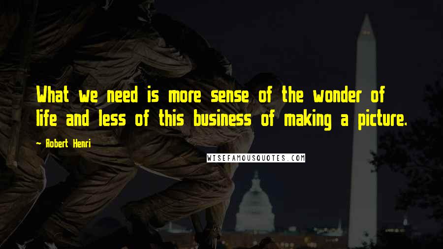 Robert Henri Quotes: What we need is more sense of the wonder of life and less of this business of making a picture.