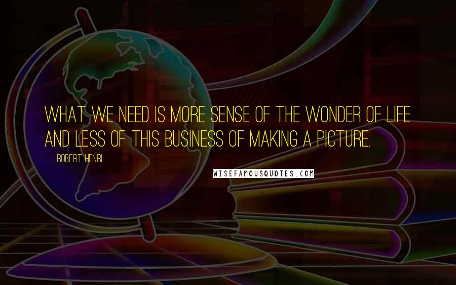 Robert Henri Quotes: What we need is more sense of the wonder of life and less of this business of making a picture.
