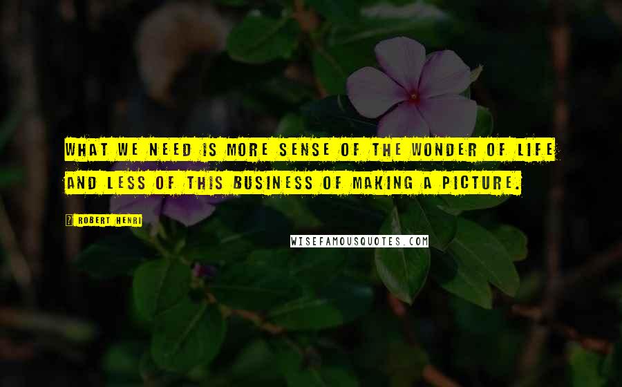 Robert Henri Quotes: What we need is more sense of the wonder of life and less of this business of making a picture.