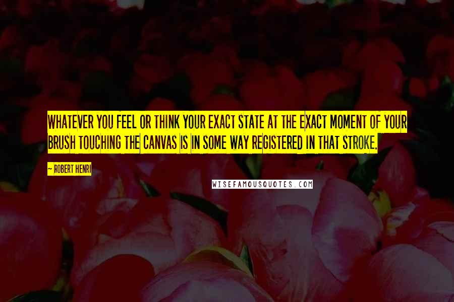 Robert Henri Quotes: Whatever you feel or think your exact state at the exact moment of your brush touching the canvas is in some way registered in that stroke.