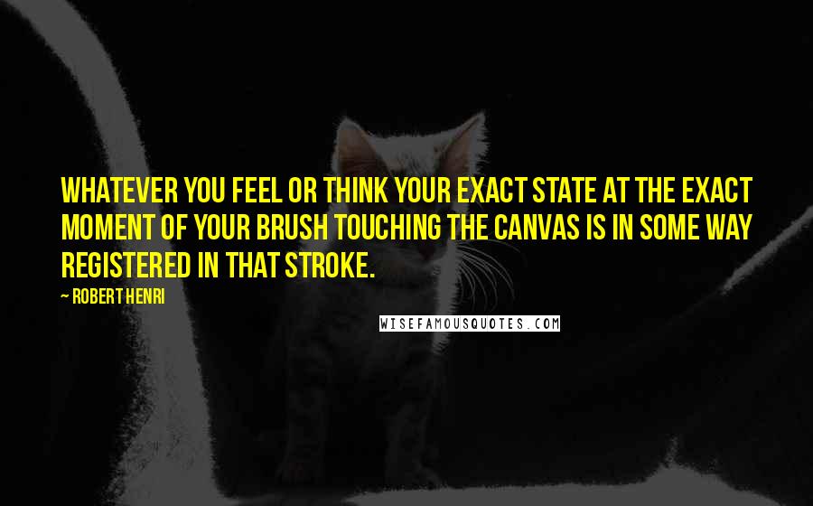 Robert Henri Quotes: Whatever you feel or think your exact state at the exact moment of your brush touching the canvas is in some way registered in that stroke.