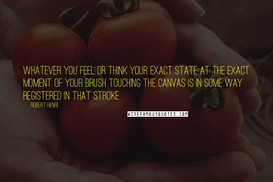 Robert Henri Quotes: Whatever you feel or think your exact state at the exact moment of your brush touching the canvas is in some way registered in that stroke.