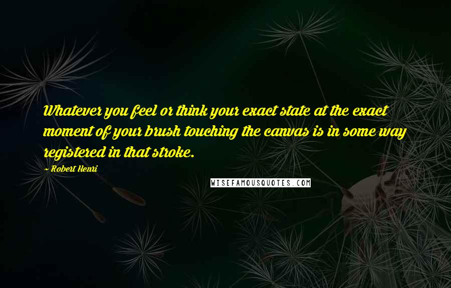 Robert Henri Quotes: Whatever you feel or think your exact state at the exact moment of your brush touching the canvas is in some way registered in that stroke.