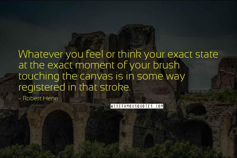 Robert Henri Quotes: Whatever you feel or think your exact state at the exact moment of your brush touching the canvas is in some way registered in that stroke.