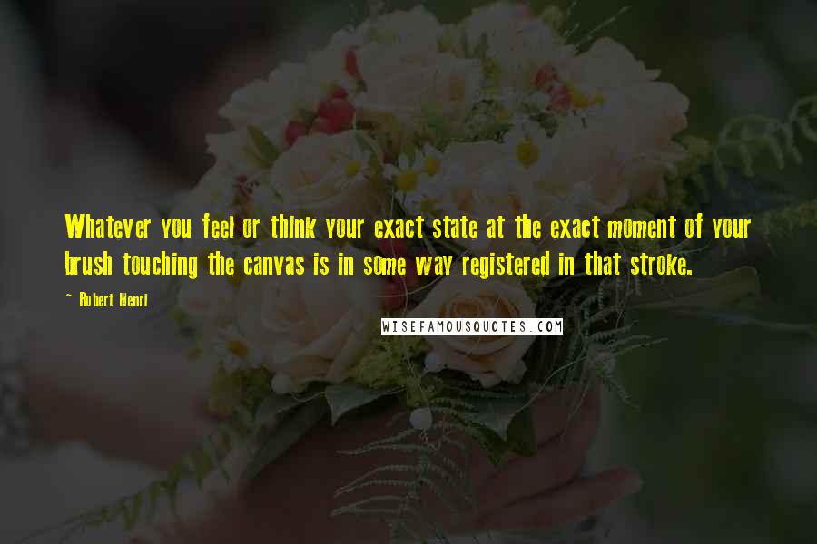 Robert Henri Quotes: Whatever you feel or think your exact state at the exact moment of your brush touching the canvas is in some way registered in that stroke.