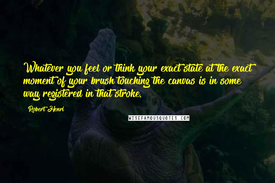 Robert Henri Quotes: Whatever you feel or think your exact state at the exact moment of your brush touching the canvas is in some way registered in that stroke.