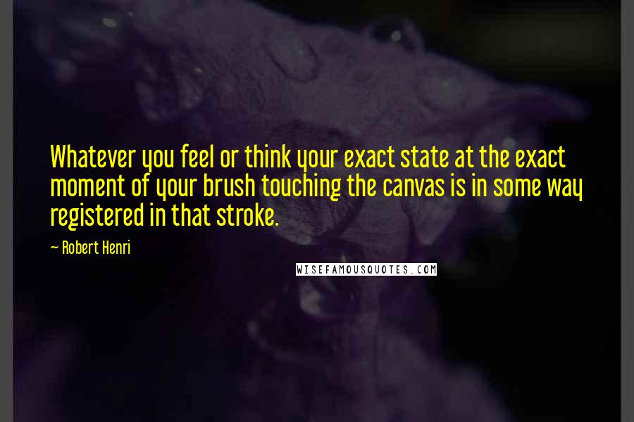 Robert Henri Quotes: Whatever you feel or think your exact state at the exact moment of your brush touching the canvas is in some way registered in that stroke.