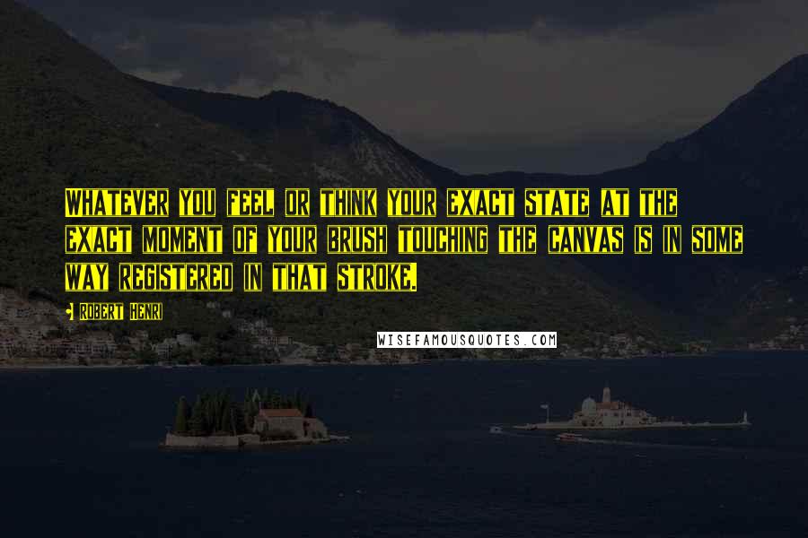 Robert Henri Quotes: Whatever you feel or think your exact state at the exact moment of your brush touching the canvas is in some way registered in that stroke.
