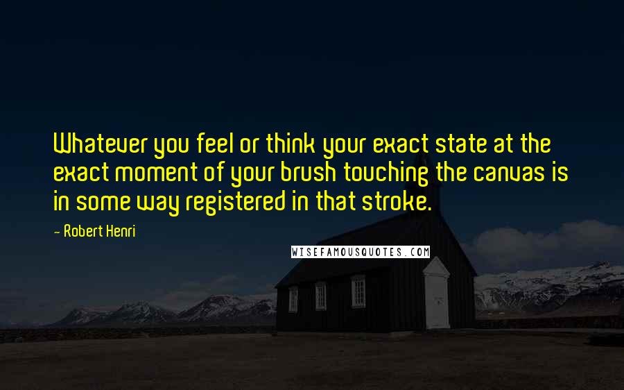 Robert Henri Quotes: Whatever you feel or think your exact state at the exact moment of your brush touching the canvas is in some way registered in that stroke.