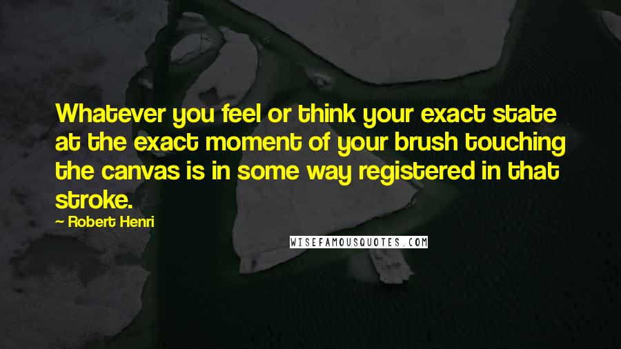 Robert Henri Quotes: Whatever you feel or think your exact state at the exact moment of your brush touching the canvas is in some way registered in that stroke.