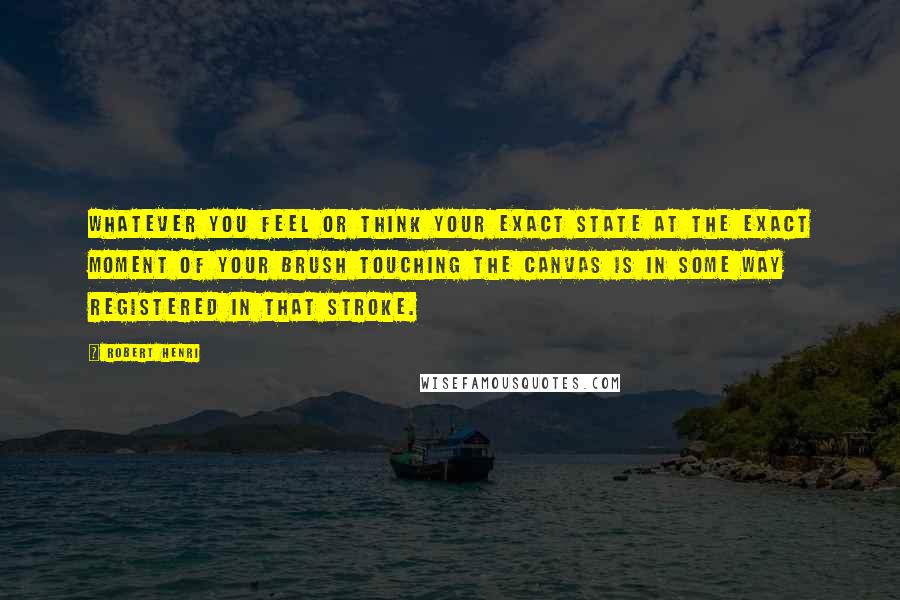 Robert Henri Quotes: Whatever you feel or think your exact state at the exact moment of your brush touching the canvas is in some way registered in that stroke.