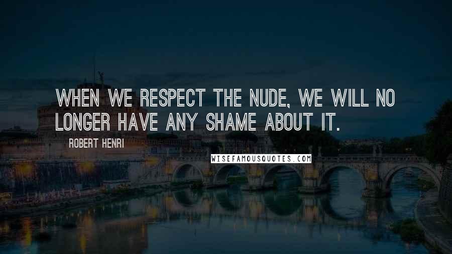 Robert Henri Quotes: When we respect the nude, we will no longer have any shame about it.