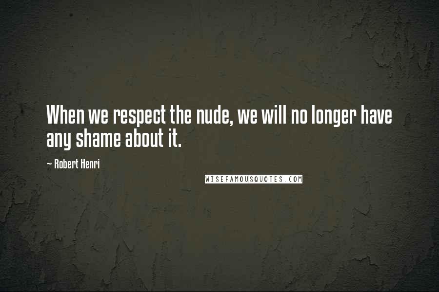 Robert Henri Quotes: When we respect the nude, we will no longer have any shame about it.