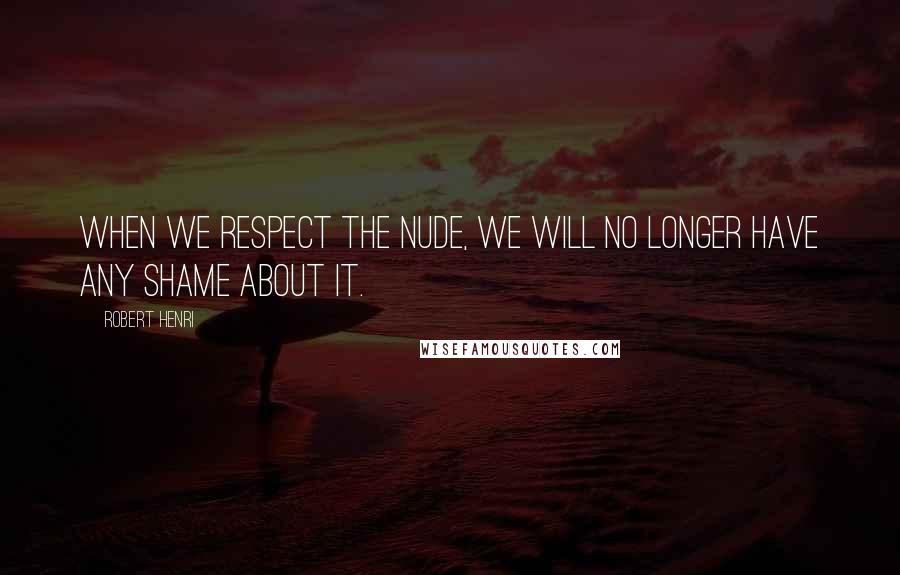 Robert Henri Quotes: When we respect the nude, we will no longer have any shame about it.