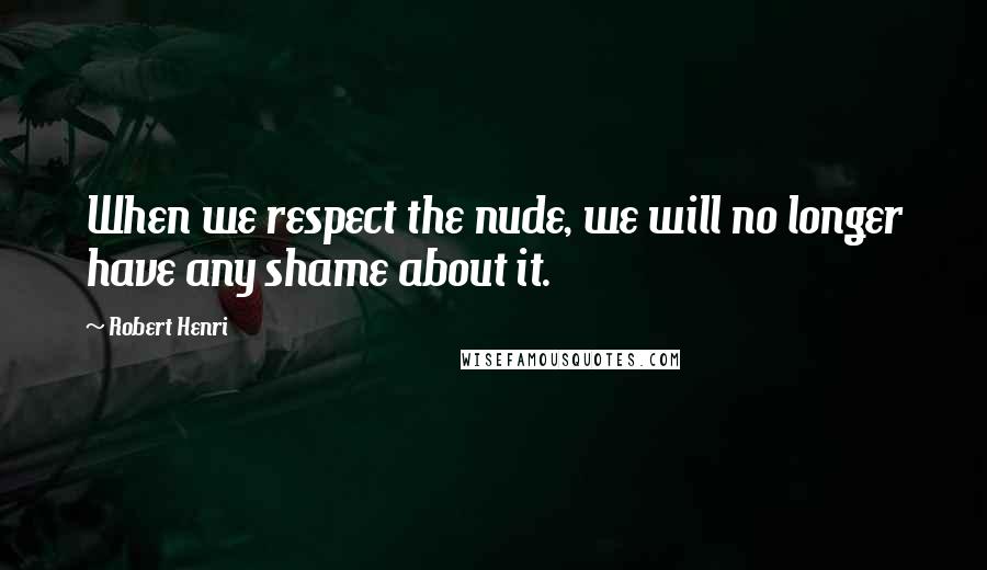 Robert Henri Quotes: When we respect the nude, we will no longer have any shame about it.