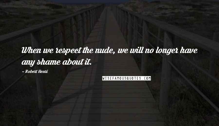 Robert Henri Quotes: When we respect the nude, we will no longer have any shame about it.