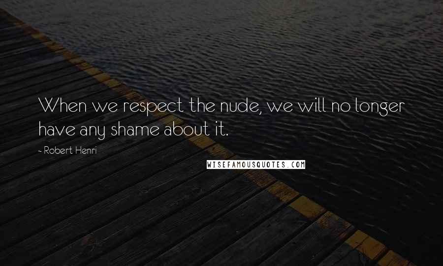 Robert Henri Quotes: When we respect the nude, we will no longer have any shame about it.