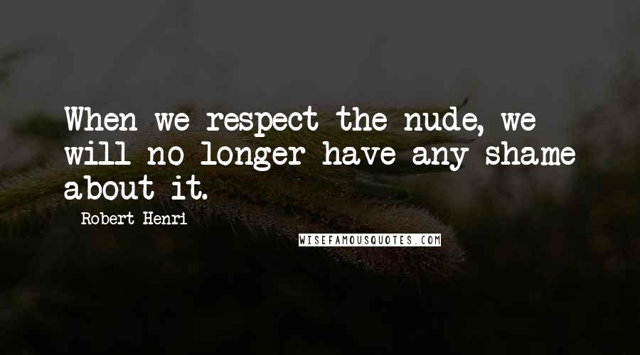 Robert Henri Quotes: When we respect the nude, we will no longer have any shame about it.