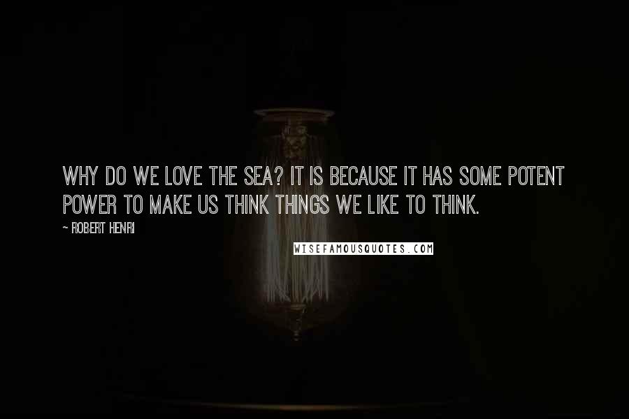 Robert Henri Quotes: Why do we love the sea? It is because it has some potent power to make us think things we like to think.