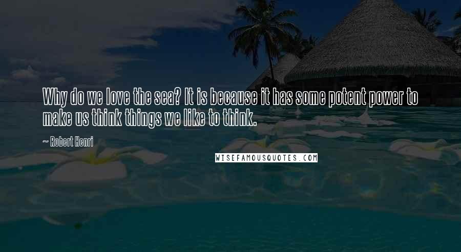 Robert Henri Quotes: Why do we love the sea? It is because it has some potent power to make us think things we like to think.