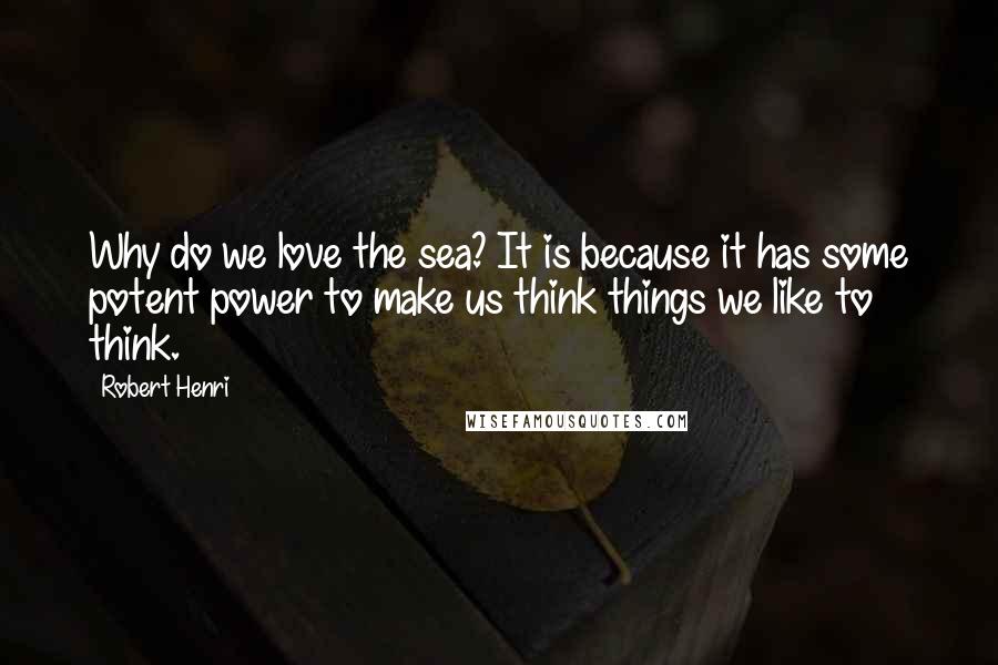 Robert Henri Quotes: Why do we love the sea? It is because it has some potent power to make us think things we like to think.