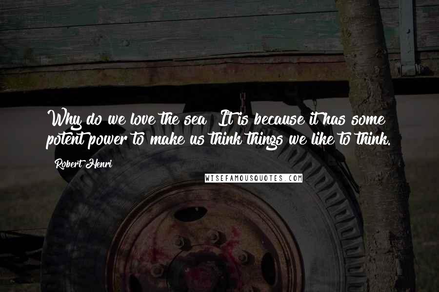 Robert Henri Quotes: Why do we love the sea? It is because it has some potent power to make us think things we like to think.