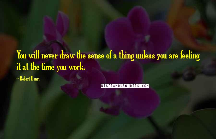 Robert Henri Quotes: You will never draw the sense of a thing unless you are feeling it at the time you work.
