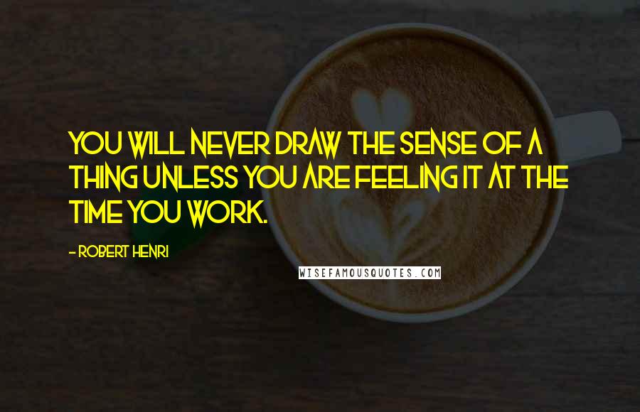 Robert Henri Quotes: You will never draw the sense of a thing unless you are feeling it at the time you work.