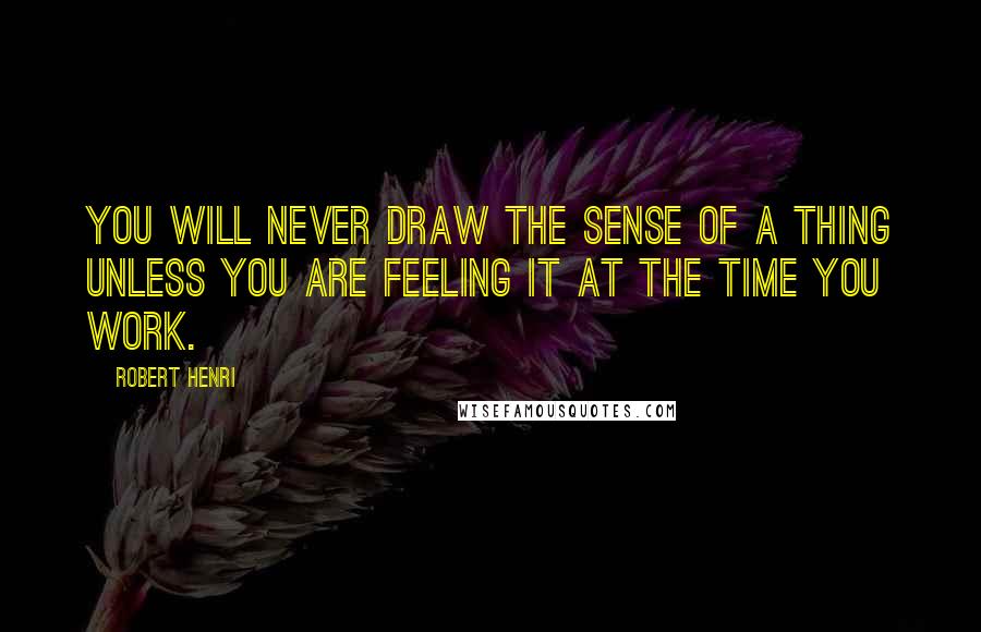 Robert Henri Quotes: You will never draw the sense of a thing unless you are feeling it at the time you work.