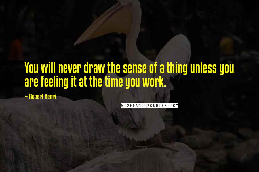 Robert Henri Quotes: You will never draw the sense of a thing unless you are feeling it at the time you work.