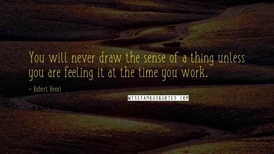 Robert Henri Quotes: You will never draw the sense of a thing unless you are feeling it at the time you work.