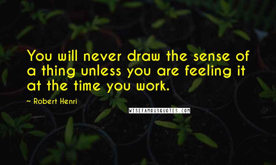 Robert Henri Quotes: You will never draw the sense of a thing unless you are feeling it at the time you work.