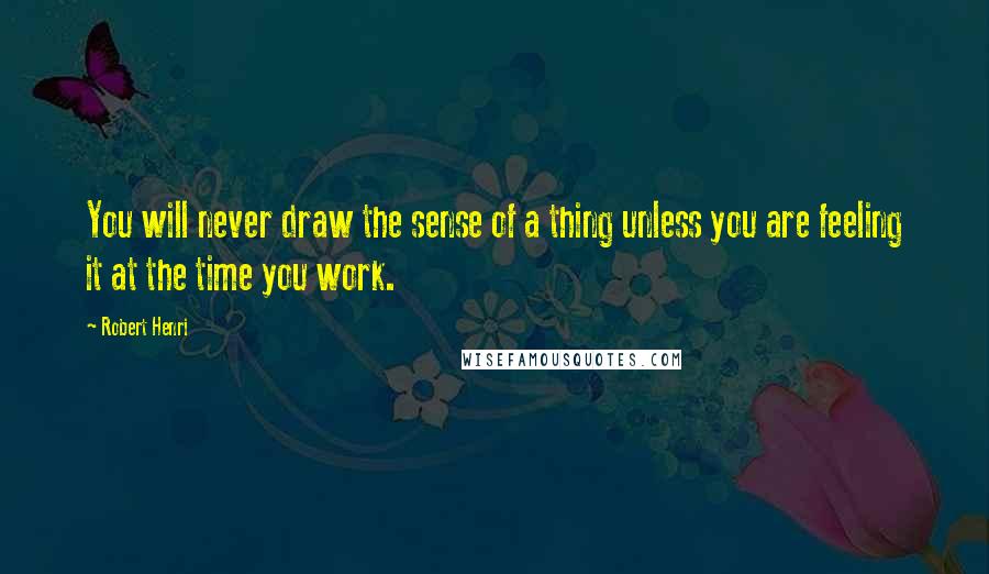 Robert Henri Quotes: You will never draw the sense of a thing unless you are feeling it at the time you work.