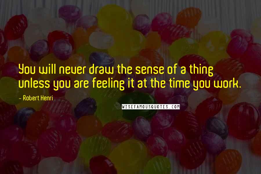 Robert Henri Quotes: You will never draw the sense of a thing unless you are feeling it at the time you work.