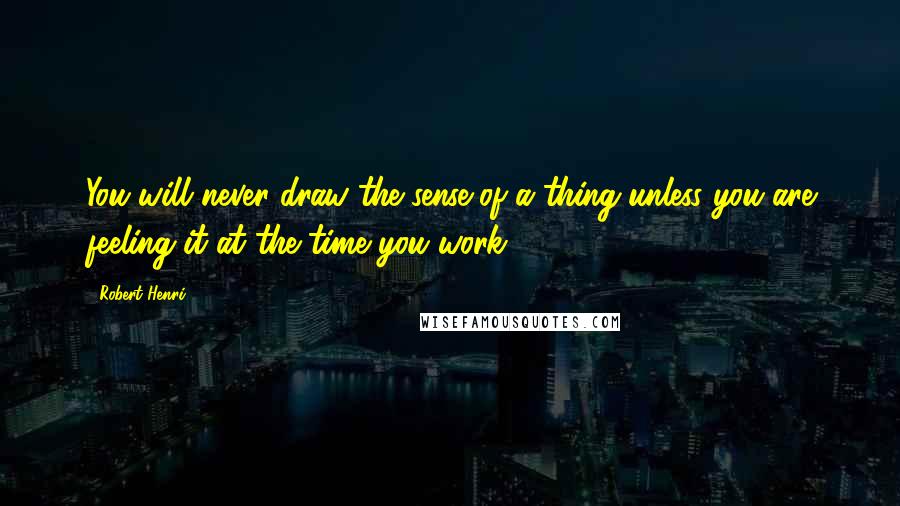 Robert Henri Quotes: You will never draw the sense of a thing unless you are feeling it at the time you work.