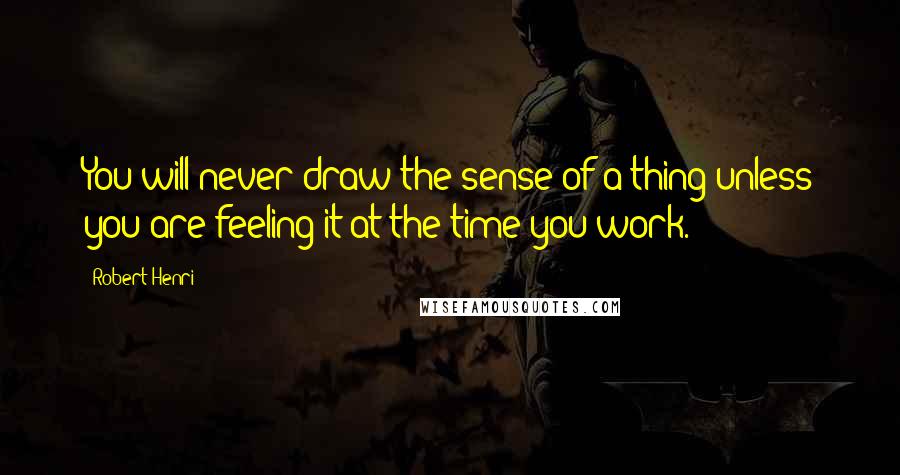 Robert Henri Quotes: You will never draw the sense of a thing unless you are feeling it at the time you work.