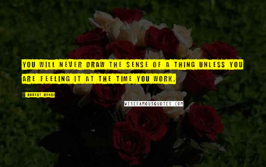 Robert Henri Quotes: You will never draw the sense of a thing unless you are feeling it at the time you work.