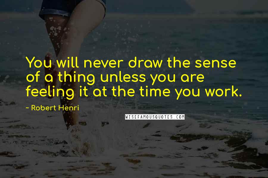 Robert Henri Quotes: You will never draw the sense of a thing unless you are feeling it at the time you work.