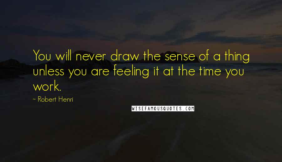 Robert Henri Quotes: You will never draw the sense of a thing unless you are feeling it at the time you work.