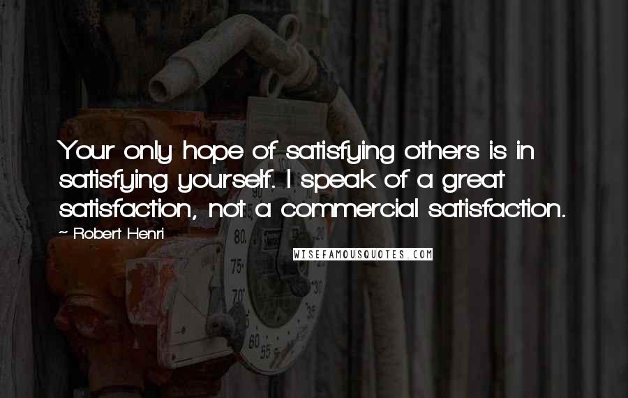 Robert Henri Quotes: Your only hope of satisfying others is in satisfying yourself. I speak of a great satisfaction, not a commercial satisfaction.