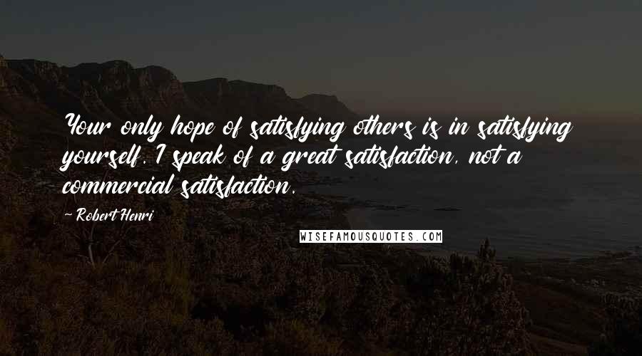 Robert Henri Quotes: Your only hope of satisfying others is in satisfying yourself. I speak of a great satisfaction, not a commercial satisfaction.