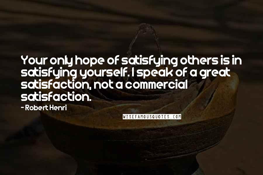 Robert Henri Quotes: Your only hope of satisfying others is in satisfying yourself. I speak of a great satisfaction, not a commercial satisfaction.
