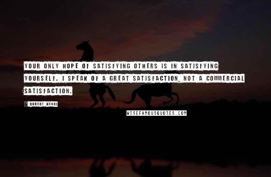 Robert Henri Quotes: Your only hope of satisfying others is in satisfying yourself. I speak of a great satisfaction, not a commercial satisfaction.
