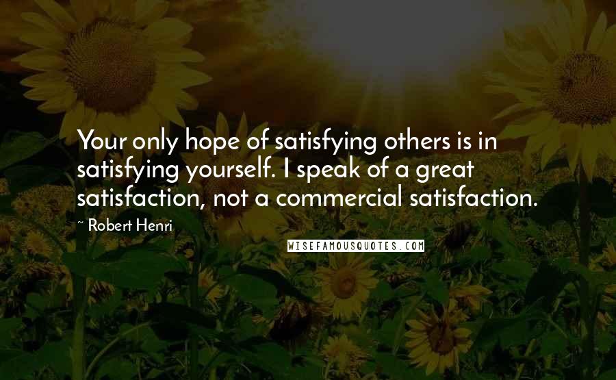 Robert Henri Quotes: Your only hope of satisfying others is in satisfying yourself. I speak of a great satisfaction, not a commercial satisfaction.