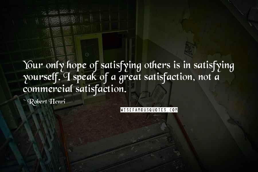 Robert Henri Quotes: Your only hope of satisfying others is in satisfying yourself. I speak of a great satisfaction, not a commercial satisfaction.