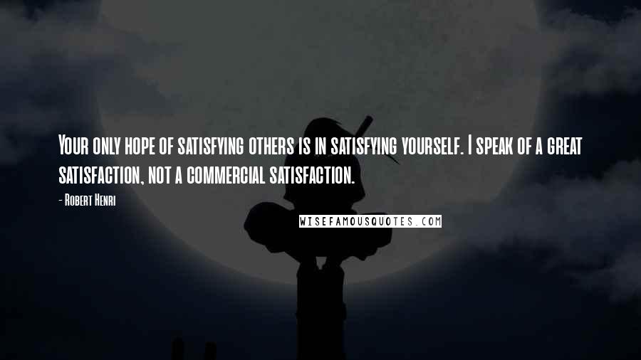Robert Henri Quotes: Your only hope of satisfying others is in satisfying yourself. I speak of a great satisfaction, not a commercial satisfaction.