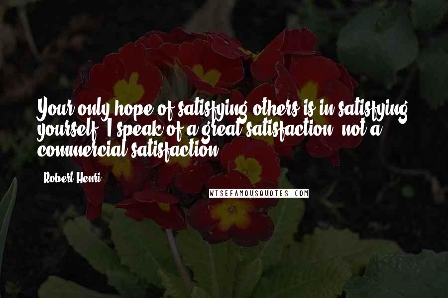 Robert Henri Quotes: Your only hope of satisfying others is in satisfying yourself. I speak of a great satisfaction, not a commercial satisfaction.