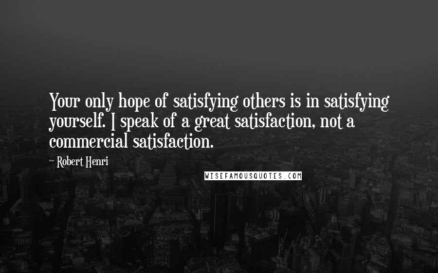 Robert Henri Quotes: Your only hope of satisfying others is in satisfying yourself. I speak of a great satisfaction, not a commercial satisfaction.